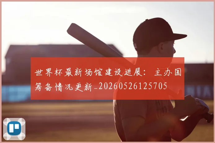 世界杯最新场馆建设进展:主办国筹备情况更新_20260526125705
