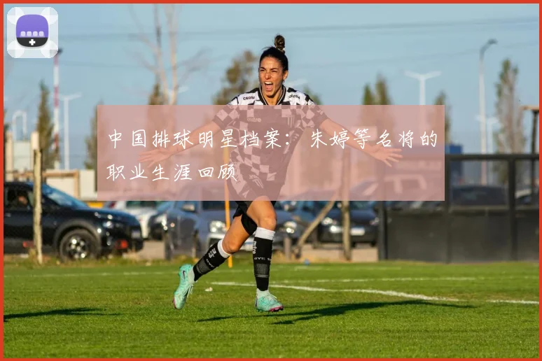 中国排球明星档案：朱婷等名将的职业生涯回顾