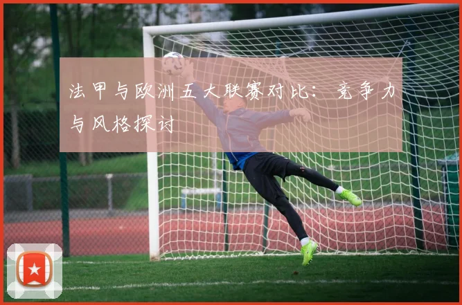 法甲与欧洲五大联赛对比：竞争力与风格探讨