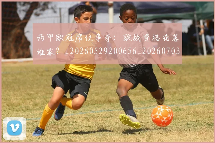 西甲欧冠席位争夺：欧战资格花落谁家？_20260529200656_20260703181900