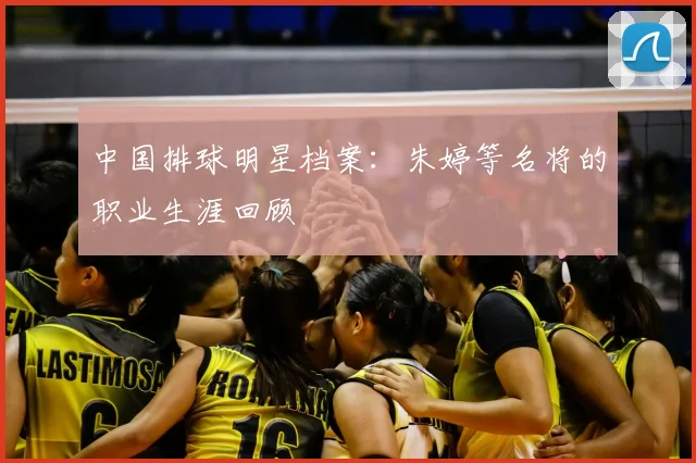 中国排球明星档案:朱婷等名将的职业生涯回顾