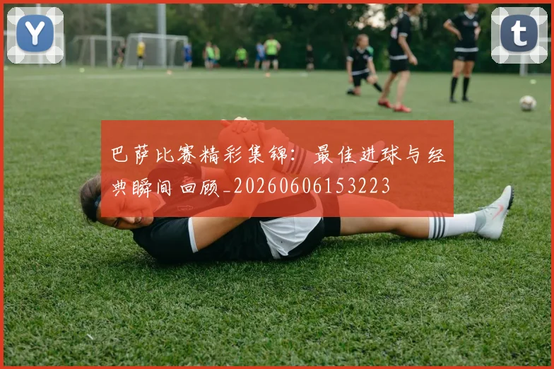 巴萨比赛精彩集锦：最佳进球与经典瞬间回顾_20260606153223