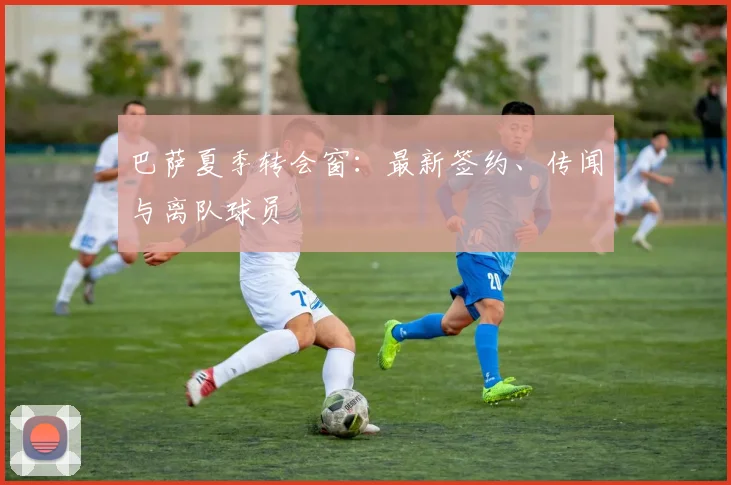 巴萨夏季转会窗：最新签约、传闻与离队球员