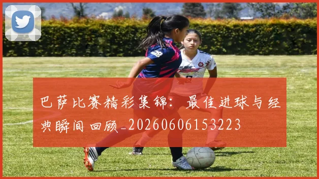巴萨比赛精彩集锦：最佳进球与经典瞬间回顾_20260606153223